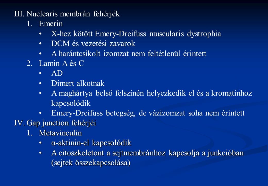 III.Nuclearis membrán fehérjék 1.Emerin X-hez kötött Emery-Dreifuss muscularis dystrophia DCM és vezetési zavarok A harántcsíkolt izomzat nem feltétlenül érintett 2.Lamin A és C AD Dimert alkotnak A maghártya belső felszínén helyezkedik el és a kromatinhoz kapcsolódik Emery-Dreifuss betegség, de vázizomzat soha nem érintett IV.Gap junction fehérjéi 1.Metavinculin α-aktinin-el kapcsolódikα-aktinin-el kapcsolódik A citoszkeletont a sejtmembránhoz kapcsolja a junkcióban (sejtek összekapcsolása)A citoszkeletont a sejtmembránhoz kapcsolja a junkcióban (sejtek összekapcsolása)