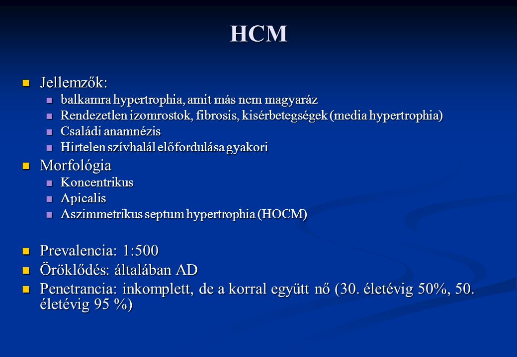 HCM Jellemzők: Jellemzők: balkamra hypertrophia, amit más nem magyaráz balkamra hypertrophia, amit más nem magyaráz Rendezetlen izomrostok, fibrosis, kisérbetegségek (media hypertrophia) Rendezetlen izomrostok, fibrosis, kisérbetegségek (media hypertrophia) Családi anamnézis Családi anamnézis Hirtelen szívhalál előfordulása gyakori Hirtelen szívhalál előfordulása gyakori Morfológia Morfológia Koncentrikus Koncentrikus Apicalis Apicalis Aszimmetrikus septum hypertrophia (HOCM) Aszimmetrikus septum hypertrophia (HOCM) Prevalencia: 1:500 Prevalencia: 1:500 Öröklődés: általában AD Öröklődés: általában AD Penetrancia: inkomplett, de a korral együtt nő (30.