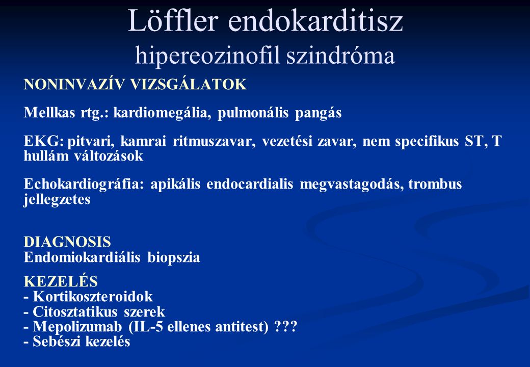 Löffler endokarditisz hipereozinofil szindróma NONINVAZÍV VIZSGÁLATOK Mellkas rtg.: kardiomegália, pulmonális pangás EKG: pitvari, kamrai ritmuszavar, vezetési zavar, nem specifikus ST, T hullám változások Echokardiográfia: apikális endocardialis megvastagodás, trombus jellegzetes DIAGNOSIS Endomiokardiális biopszia KEZELÉS - Kortikoszteroidok - Citosztatikus szerek - Mepolizumab (IL-5 ellenes antitest) .