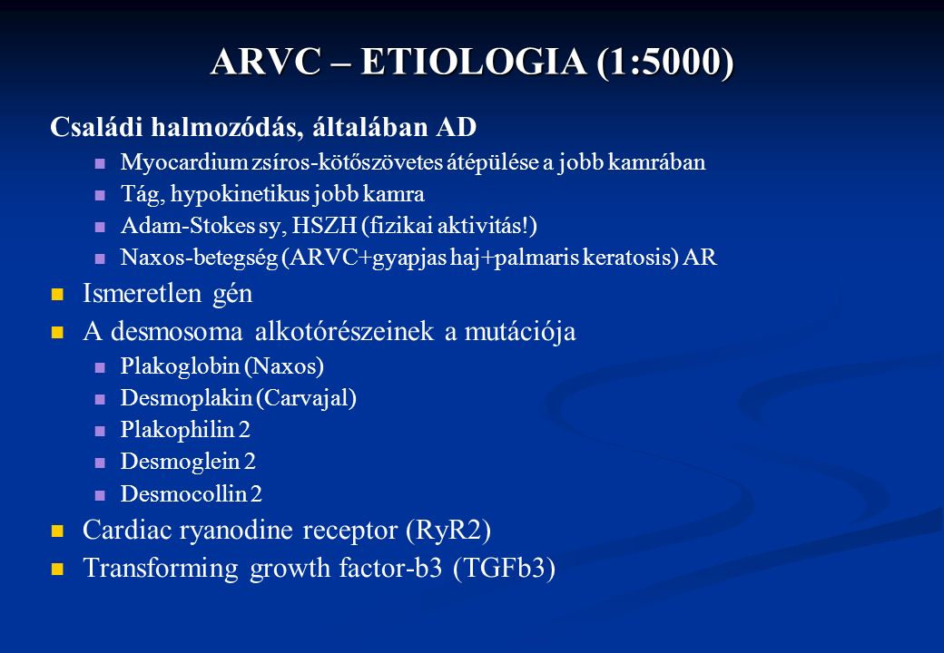 ARVC – ETIOLOGIA (1:5000) Családi halmozódás, általában AD Myocardium zsíros-kötőszövetes átépülése a jobb kamrában Tág, hypokinetikus jobb kamra Adam-Stokes sy, HSZH (fizikai aktivitás!) Naxos-betegség (ARVC+gyapjas haj+palmaris keratosis) AR Ismeretlen gén A desmosoma alkotórészeinek a mutációja Plakoglobin (Naxos) Desmoplakin (Carvajal) Plakophilin 2 Desmoglein 2 Desmocollin 2 Cardiac ryanodine receptor (RyR2) Transforming growth factor-b3 (TGFb3)
