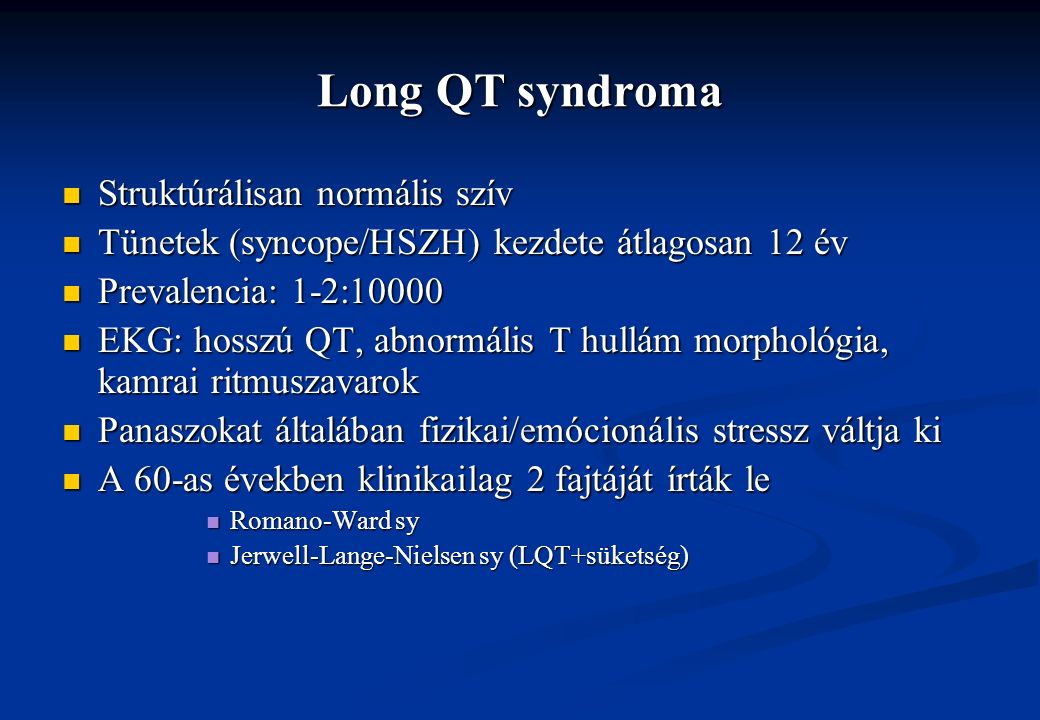 Long QT syndroma Struktúrálisan normális szív Struktúrálisan normális szív Tünetek (syncope/HSZH) kezdete átlagosan 12 év Tünetek (syncope/HSZH) kezdete átlagosan 12 év Prevalencia: 1-2:10000 Prevalencia: 1-2:10000 EKG: hosszú QT, abnormális T hullám morphológia, kamrai ritmuszavarok EKG: hosszú QT, abnormális T hullám morphológia, kamrai ritmuszavarok Panaszokat általában fizikai/emócionális stressz váltja ki Panaszokat általában fizikai/emócionális stressz váltja ki A 60-as években klinikailag 2 fajtáját írták le A 60-as években klinikailag 2 fajtáját írták le Romano-Ward sy Romano-Ward sy Jerwell-Lange-Nielsen sy (LQT+süketség) Jerwell-Lange-Nielsen sy (LQT+süketség)