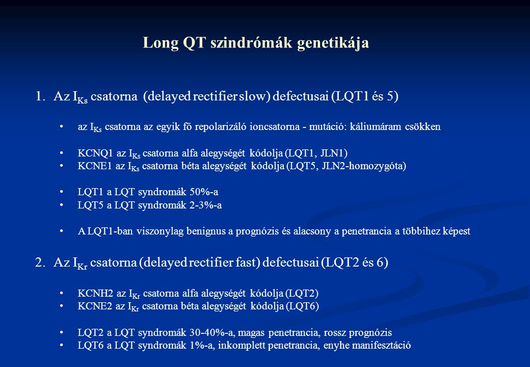 Long QT szindrómák genetikája 1.Az I Ks csatorna (delayed rectifier slow) defectusai (LQT1 és 5) az I Ks csatorna az egyik fő repolarizáló ioncsatorna - mutáció: káliumáram csökken KCNQ1 az I Ks csatorna alfa alegységét kódolja (LQT1, JLN1) KCNE1 az I Ks csatorna béta alegységét kódolja (LQT5, JLN2-homozygóta) LQT1 a LQT syndromák 50%-a LQT5 a LQT syndromák 2-3%-a A LQT1-ban viszonylag benignus a prognózis és alacsony a penetrancia a többihez képest 2.Az I Kr csatorna (delayed rectifier fast) defectusai (LQT2 és 6) KCNH2 az I Kr csatorna alfa alegységét kódolja (LQT2) KCNE2 az I Kr csatorna béta alegységét kódolja (LQT6) LQT2 a LQT syndromák 30-40%-a, magas penetrancia, rossz prognózis LQT6 a LQT syndromák 1%-a, inkomplett penetrancia, enyhe manifesztáció
