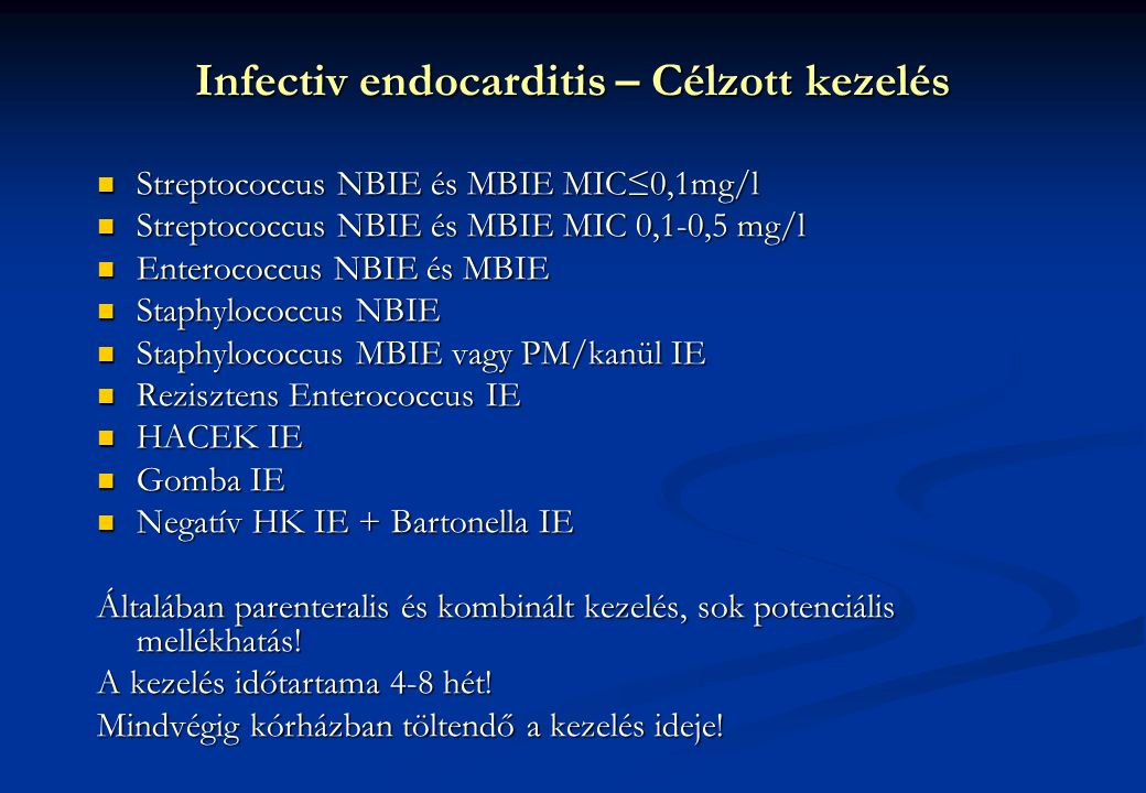 Infectiv endocarditis – Célzott kezelés Streptococcus NBIE és MBIE MIC≤0,1mg/l Streptococcus NBIE és MBIE MIC≤0,1mg/l Streptococcus NBIE és MBIE MIC 0,1-0,5 mg/l Streptococcus NBIE és MBIE MIC 0,1-0,5 mg/l Enterococcus NBIE és MBIE Enterococcus NBIE és MBIE Staphylococcus NBIE Staphylococcus NBIE Staphylococcus MBIE vagy PM/kanül IE Staphylococcus MBIE vagy PM/kanül IE Rezisztens Enterococcus IE Rezisztens Enterococcus IE HACEK IE HACEK IE Gomba IE Gomba IE Negatív HK IE + Bartonella IE Negatív HK IE + Bartonella IE Általában parenteralis és kombinált kezelés, sok potenciális mellékhatás.