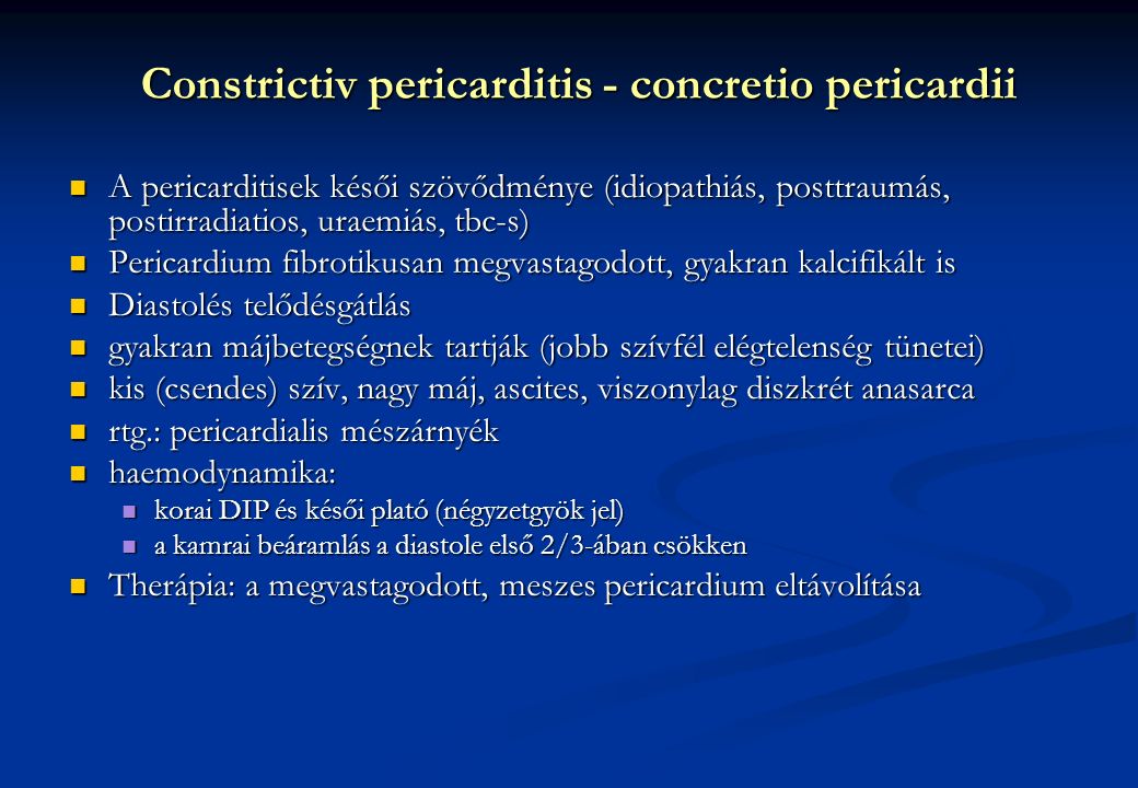 Constrictiv pericarditis - concretio pericardii A pericarditisek késői szövődménye (idiopathiás, posttraumás, postirradiatios, uraemiás, tbc-s) A pericarditisek késői szövődménye (idiopathiás, posttraumás, postirradiatios, uraemiás, tbc-s) Pericardium fibrotikusan megvastagodott, gyakran kalcifikált is Pericardium fibrotikusan megvastagodott, gyakran kalcifikált is Diastolés telődésgátlás Diastolés telődésgátlás gyakran májbetegségnek tartják (jobb szívfél elégtelenség tünetei) gyakran májbetegségnek tartják (jobb szívfél elégtelenség tünetei) kis (csendes) szív, nagy máj, ascites, viszonylag diszkrét anasarca kis (csendes) szív, nagy máj, ascites, viszonylag diszkrét anasarca rtg.: pericardialis mészárnyék rtg.: pericardialis mészárnyék haemodynamika: haemodynamika: korai DIP és késői plató (négyzetgyök jel) korai DIP és késői plató (négyzetgyök jel) a kamrai beáramlás a diastole első 2/3-ában csökken a kamrai beáramlás a diastole első 2/3-ában csökken Therápia: a megvastagodott, meszes pericardium eltávolítása Therápia: a megvastagodott, meszes pericardium eltávolítása