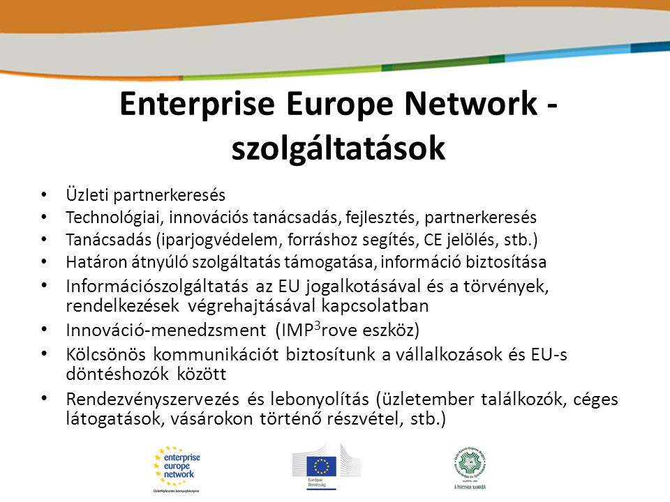Enterprise Europe Network - szolgáltatások Üzleti partnerkeresés Technológiai, innovációs tanácsadás, fejlesztés, partnerkeresés Tanácsadás (iparjogvédelem, forráshoz segítés, CE jelölés, stb.) Határon átnyúló szolgáltatás támogatása, információ biztosítása Információszolgáltatás az EU jogalkotásával és a törvények, rendelkezések végrehajtásával kapcsolatban Innováció-menedzsment (IMP 3 rove eszköz) Kölcsönös kommunikációt biztosítunk a vállalkozások és EU-s döntéshozók között Rendezvényszervezés és lebonyolítás (üzletember találkozók, céges látogatások, vásárokon történő részvétel, stb.)