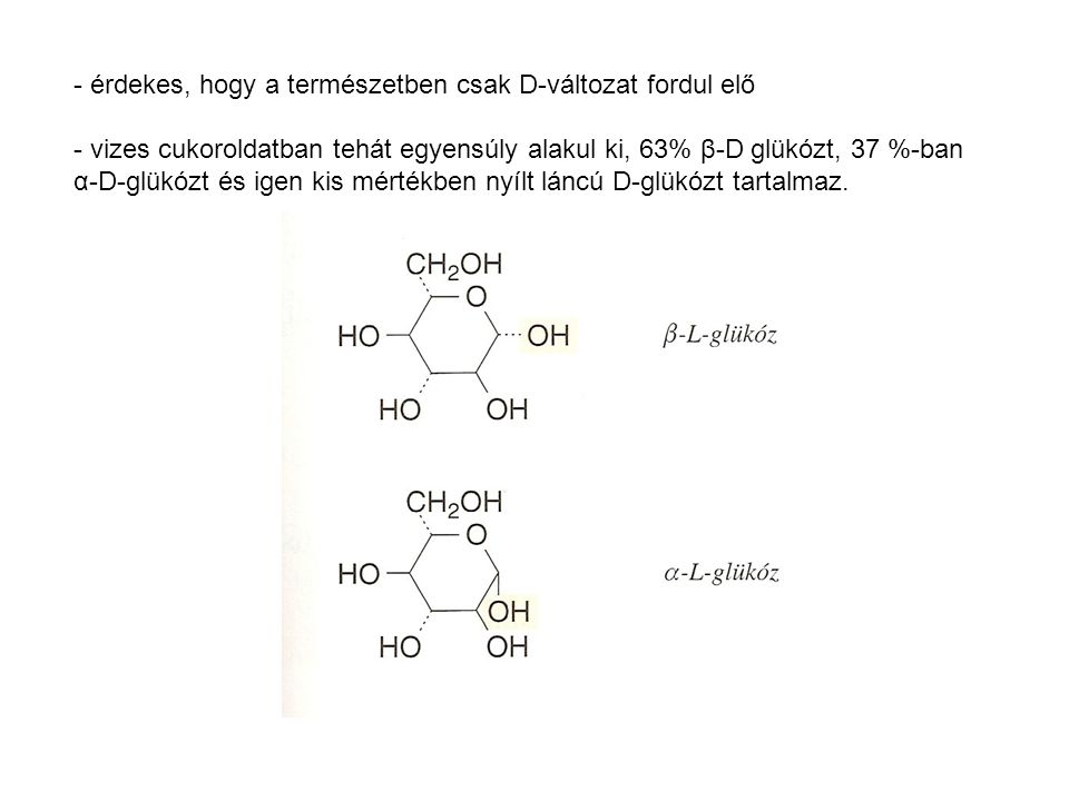 - érdekes, hogy a természetben csak D-változat fordul elő - vizes cukoroldatban tehát egyensúly alakul ki, 63% β-D glükózt, 37 %-ban α-D-glükózt és igen kis mértékben nyílt láncú D-glükózt tartalmaz.