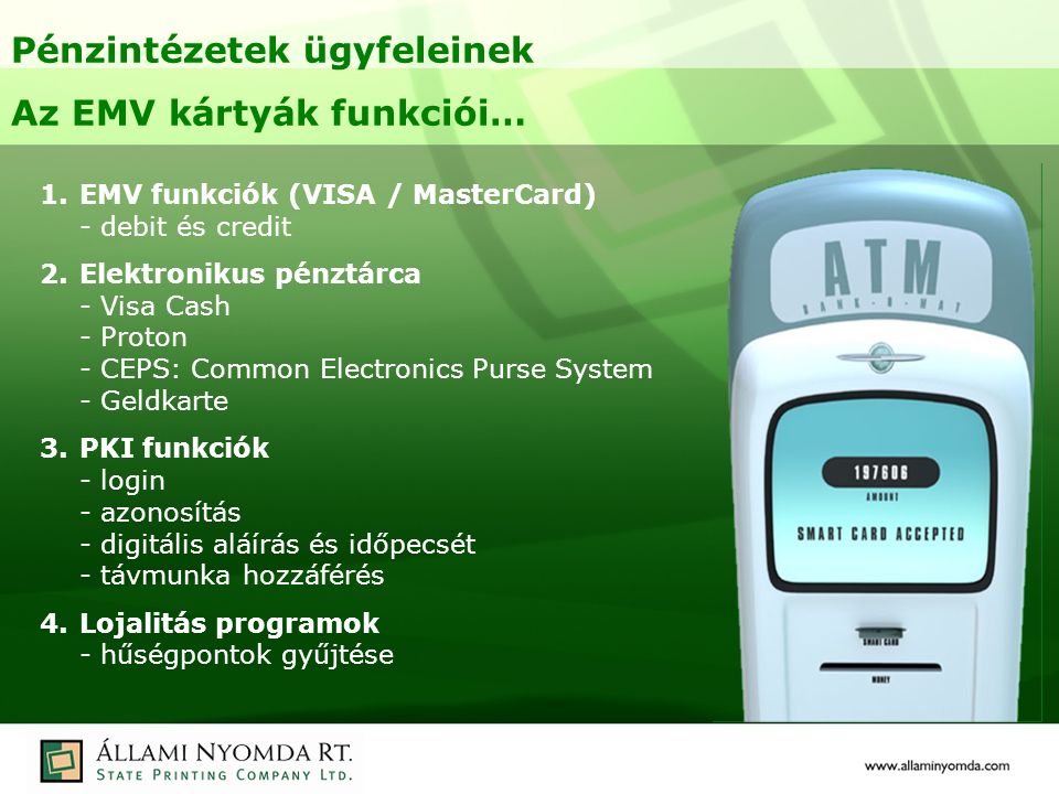 Pénzintézetek ügyfeleinek Az EMV kártyák funkciói… 1.EMV funkciók (VISA / MasterCard) - debit és credit 2.Elektronikus pénztárca - Visa Cash - Proton - CEPS: Common Electronics Purse System - Geldkarte 3.PKI funkciók - login - azonosítás - digitális aláírás és időpecsét - távmunka hozzáférés 4.Lojalitás programok - hűségpontok gyűjtése