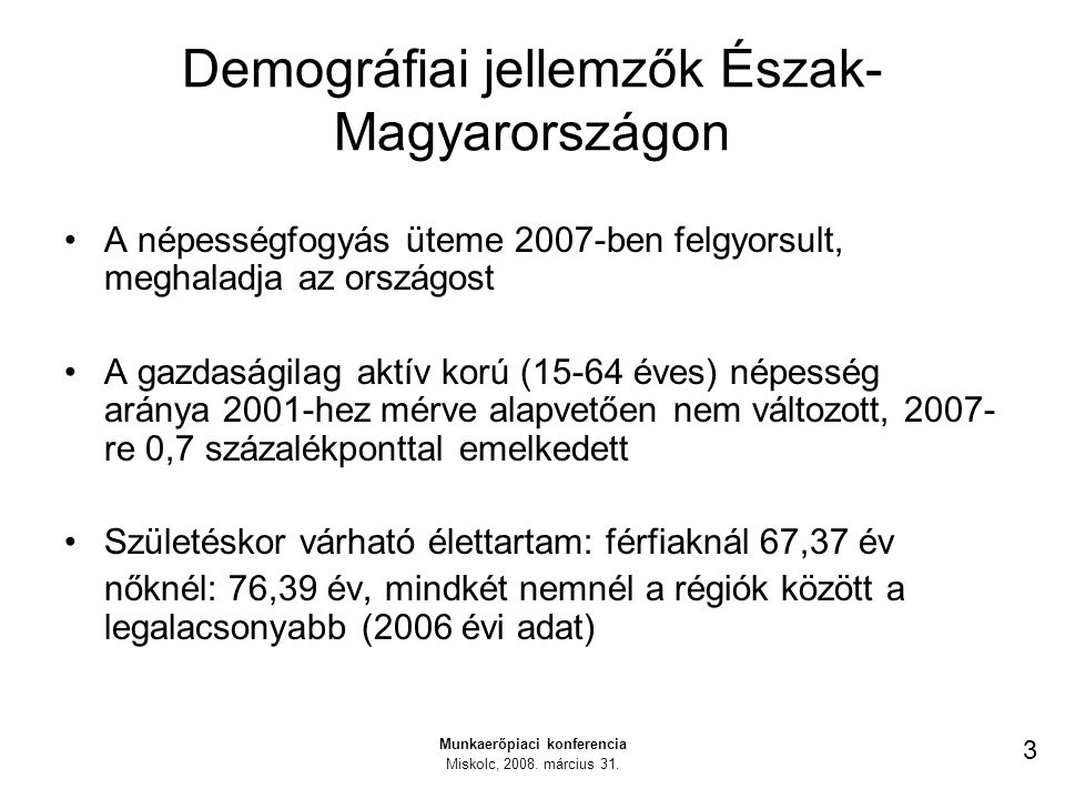 Demográfiai jellemzők Észak- Magyarországon A népességfogyás üteme 2007-ben felgyorsult, meghaladja az országost A gazdaságilag aktív korú (15-64 éves) népesség aránya 2001-hez mérve alapvetően nem változott, re 0,7 százalékponttal emelkedett Születéskor várható élettartam: férfiaknál 67,37 év nőknél: 76,39 év, mindkét nemnél a régiók között a legalacsonyabb (2006 évi adat) Munkaerőpiaci konferencia Miskolc, 2008.