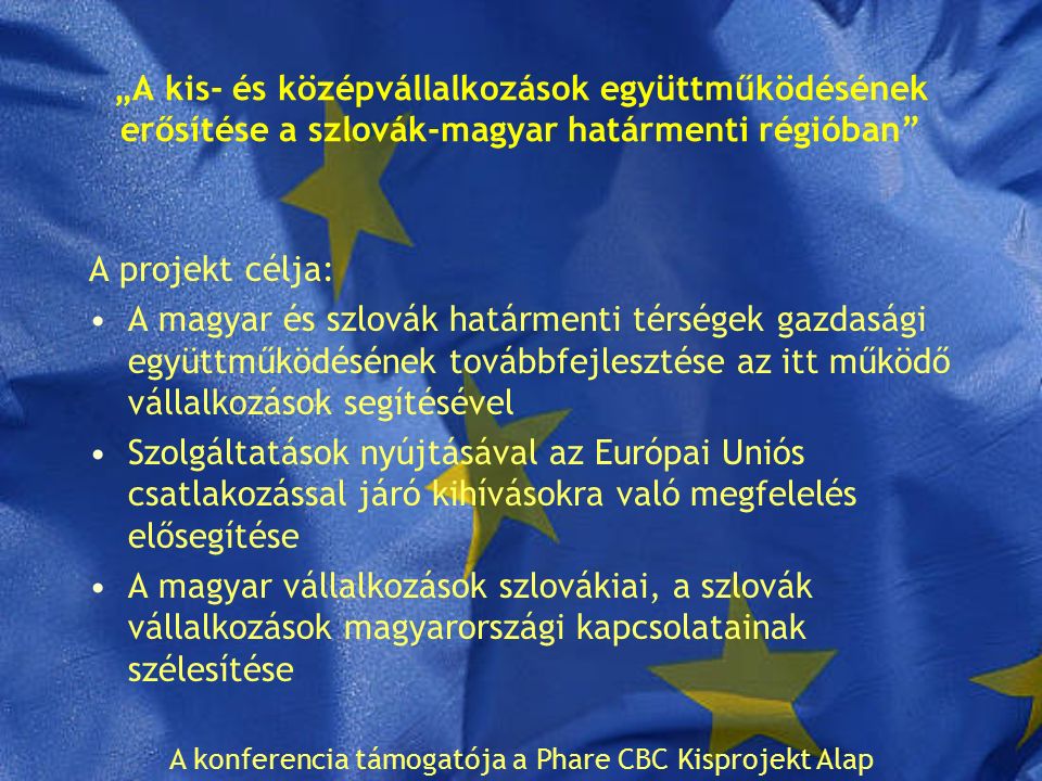 „A kis- és középvállalkozások együttműködésének erősítése a szlovák-magyar határmenti régióban A projekt célja: A magyar és szlovák határmenti térségek gazdasági együttműködésének továbbfejlesztése az itt működő vállalkozások segítésével Szolgáltatások nyújtásával az Európai Uniós csatlakozással járó kihívásokra való megfelelés elősegítése A magyar vállalkozások szlovákiai, a szlovák vállalkozások magyarországi kapcsolatainak szélesítése A konferencia támogatója a Phare CBC Kisprojekt Alap