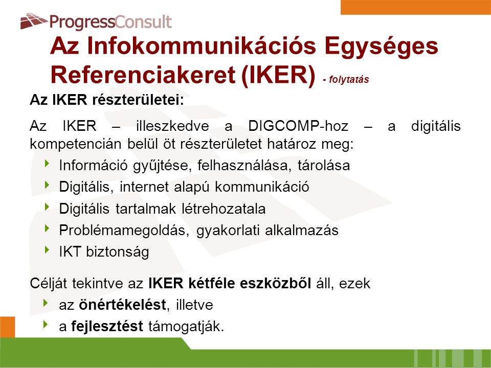 Az Infokommunikációs Egységes Referenciakeret (IKER) - folytatás Az IKER részterületei: Az IKER – illeszkedve a DIGCOMP-hoz – a digitális kompetencián belül öt részterületet határoz meg:  Információ gyűjtése, felhasználása, tárolása  Digitális, internet alapú kommunikáció  Digitális tartalmak létrehozatala  Problémamegoldás, gyakorlati alkalmazás  IKT biztonság Célját tekintve az IKER kétféle eszközből áll, ezek  az önértékelést, illetve  a fejlesztést támogatják.