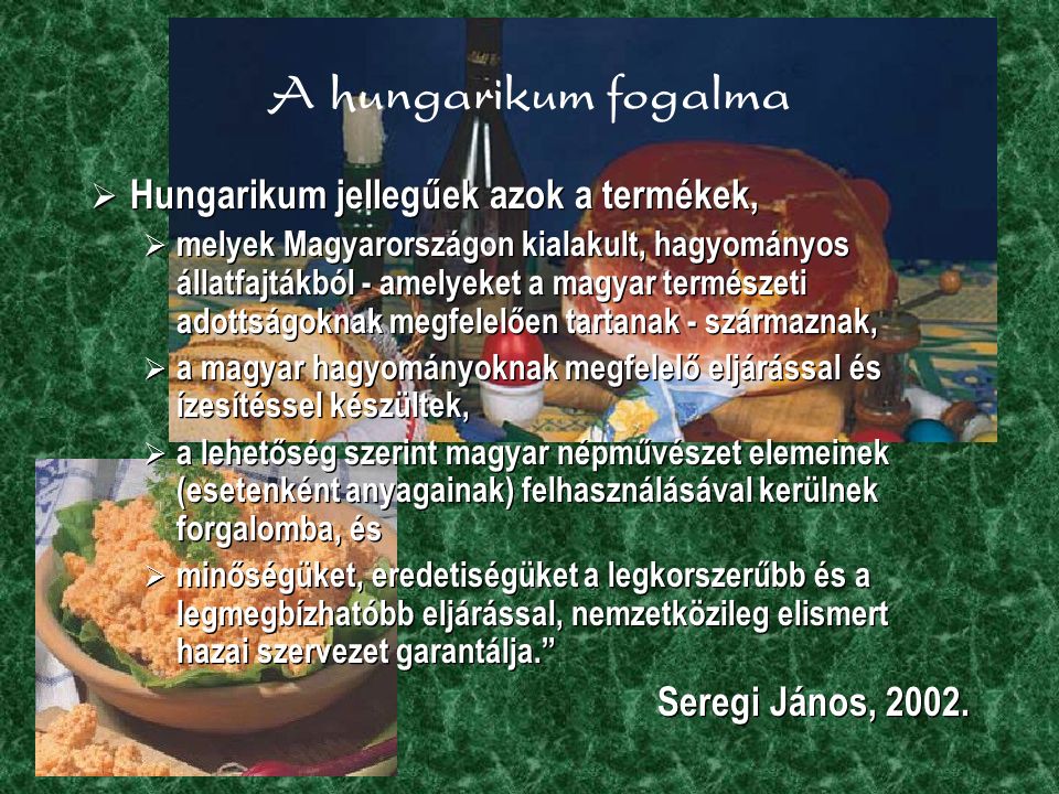A hungarikum fogalma  Hungarikum jellegűek azok a termékek,  melyek Magyarországon kialakult, hagyományos állatfajtákból - amelyeket a magyar természeti adottságoknak megfelelően tartanak - származnak,  a magyar hagyományoknak megfelelő eljárással és ízesítéssel készültek,  a lehetőség szerint magyar népművészet elemeinek (esetenként anyagainak) felhasználásával kerülnek forgalomba, és  minőségüket, eredetiségüket a legkorszerűbb és a legmegbízhatóbb eljárással, nemzetközileg elismert hazai szervezet garantálja. Seregi János, 2002.