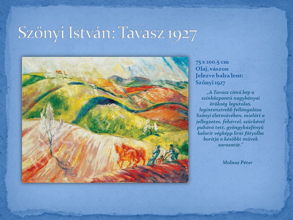 „A Tavasz című kép a színközpontú nagybányai örökség legutolsó, legintenzívebb fellángolása Szőnyi életművében, mielőtt a jellegzetes, fehérrel, szürkével puhává tett, gyöngyházfényű kolorit végképp lírai fátyolba borítja a későbbi művek sorozatát. Molnos Péter 75 x cm Olaj, vászon Jelezve balra lent: Szőnyi 1927