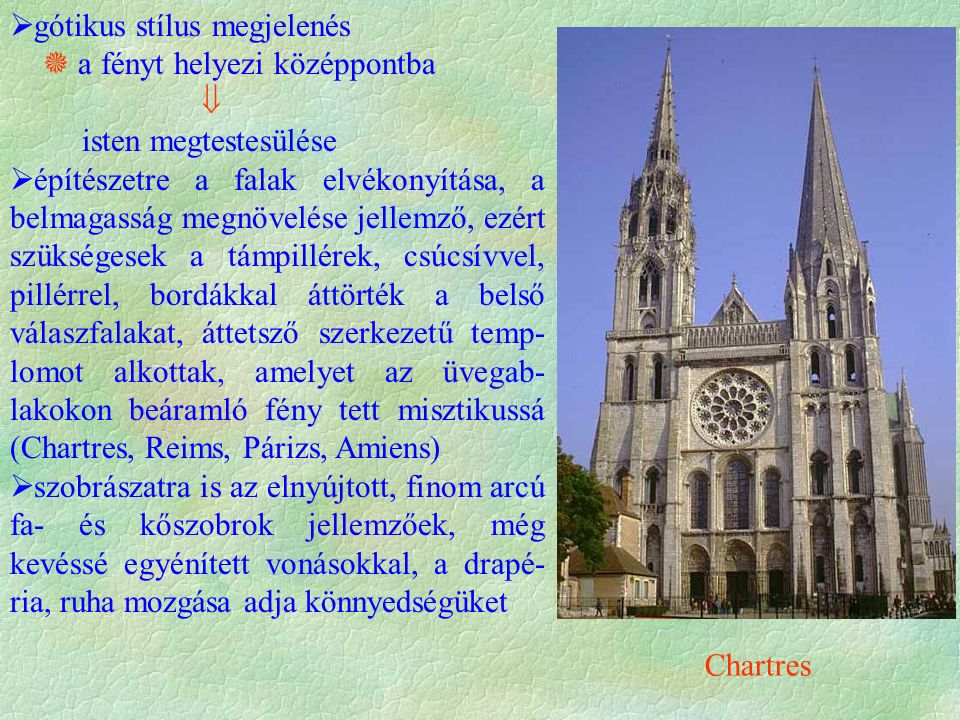  gótikus stílus megjelenés  a fényt helyezi középpontba  isten megtestesülése  építészetre a falak elvékonyítása, a belmagasság megnövelése jellemző, ezért szükségesek a támpillérek, csúcsívvel, pillérrel, bordákkal áttörték a belső válaszfalakat, áttetsző szerkezetű temp- lomot alkottak, amelyet az üvegab- lakokon beáramló fény tett misztikussá (Chartres, Reims, Párizs, Amiens)  szobrászatra is az elnyújtott, finom arcú fa- és kőszobrok jellemzőek, még kevéssé egyénített vonásokkal, a drapé- ria, ruha mozgása adja könnyedségüket Chartres