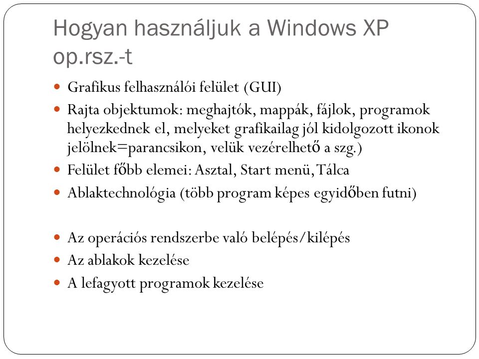 Hogyan használjuk a Windows XP op.rsz.-t Grafikus felhasználói felület (GUI) Rajta objektumok: meghajtók, mappák, fájlok, programok helyezkednek el, melyeket grafikailag jól kidolgozott ikonok jelölnek=parancsikon, velük vezérelhet ő a szg.) Felület f ő bb elemei: Asztal, Start menü, Tálca Ablaktechnológia (több program képes egyid ő ben futni) Az operációs rendszerbe való belépés/kilépés Az ablakok kezelése A lefagyott programok kezelése