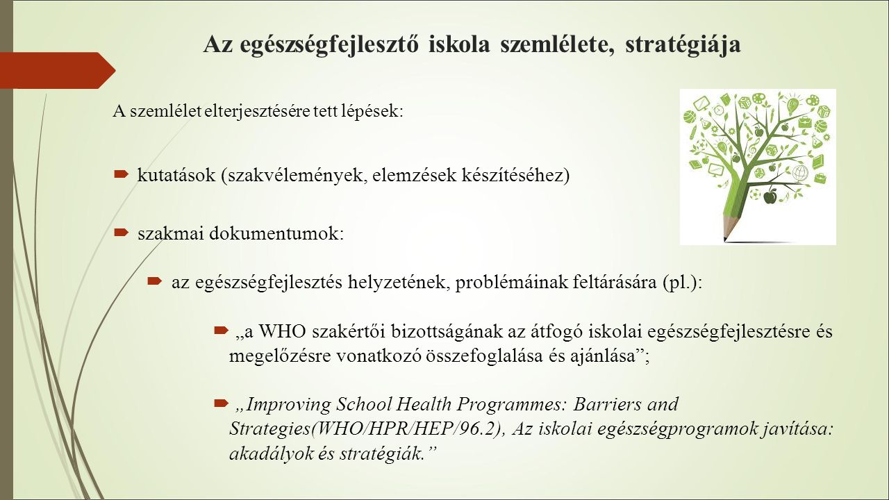 Az egészségfejlesztő iskola szemlélete, stratégiája A szemlélet elterjesztésére tett lépések:  kutatások (szakvélemények, elemzések készítéséhez)  szakmai dokumentumok:  az egészségfejlesztés helyzetének, problémáinak feltárására (pl.):  „a WHO szakértői bizottságának az átfogó iskolai egészségfejlesztésre és megelőzésre vonatkozó összefoglalása és ajánlása ;  „Improving School Health Programmes: Barriers and Strategies(WHO/HPR/HEP/96.2), Az iskolai egészségprogramok javítása: akadályok és stratégiák.