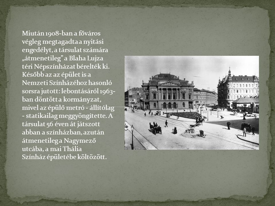 Miután 1908-ban a főváros végleg megtagadta a nyitási engedélyt, a társulat számára „átmenetileg a Blaha Lujza téri Népszínházat bérelték ki.