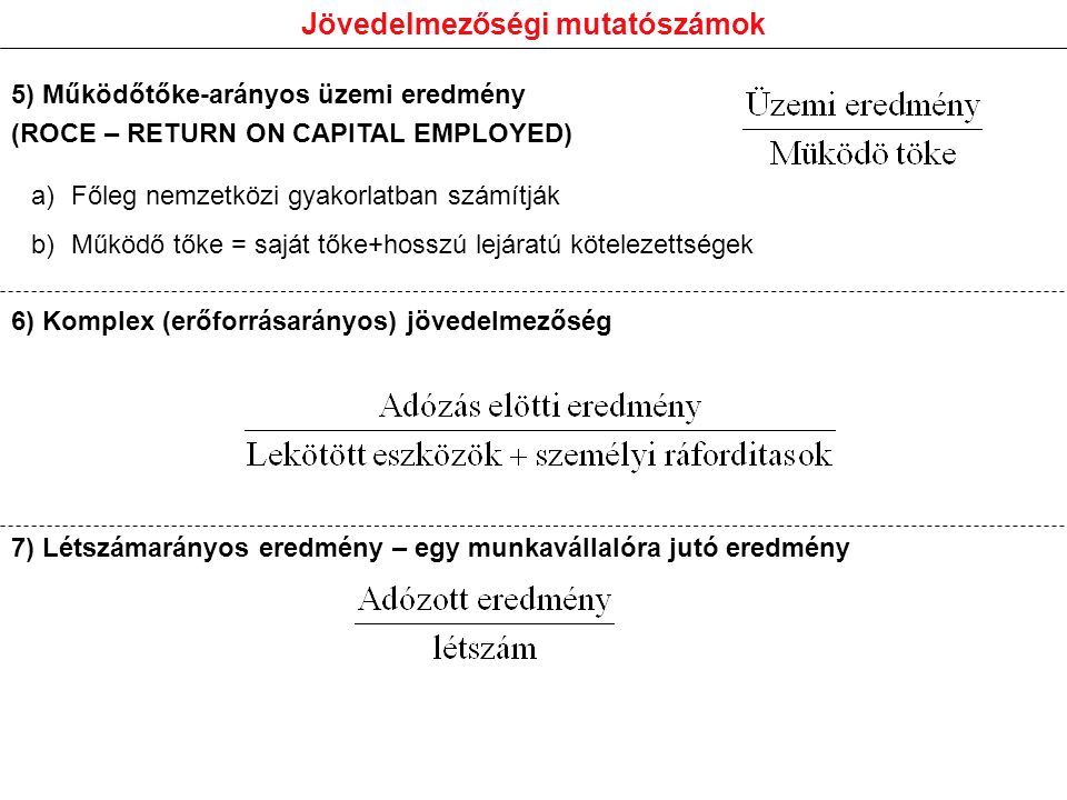 Jövedelmezőségi mutatószámok a)Főleg nemzetközi gyakorlatban számítják b)Működő tőke = saját tőke+hosszú lejáratú kötelezettségek 5) Működőtőke-arányos üzemi eredmény (ROCE – RETURN ON CAPITAL EMPLOYED) 6) Komplex (erőforrásarányos) jövedelmezőség 7) Létszámarányos eredmény – egy munkavállalóra jutó eredmény