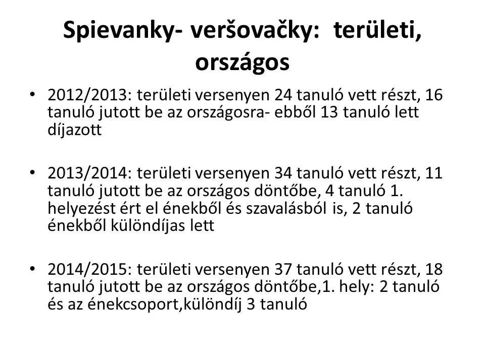 Spievanky- veršovačky: területi, országos 2012/2013: területi versenyen 24 tanuló vett részt, 16 tanuló jutott be az országosra- ebből 13 tanuló lett díjazott 2013/2014: területi versenyen 34 tanuló vett részt, 11 tanuló jutott be az országos döntőbe, 4 tanuló 1.