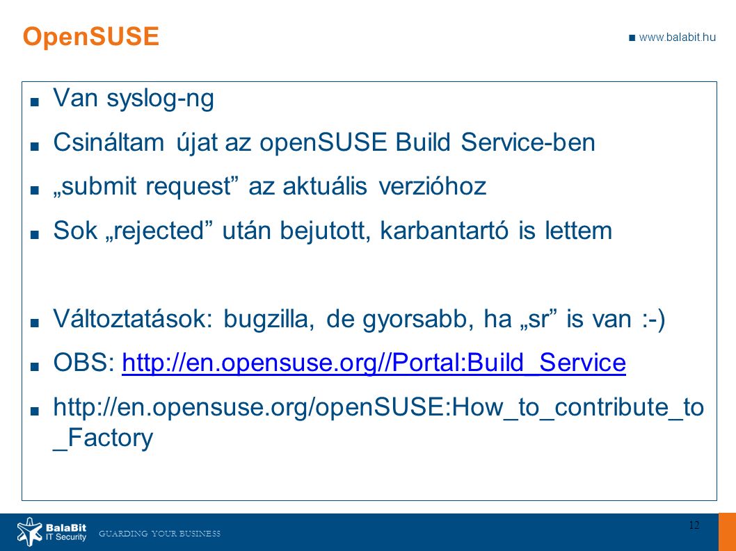 GUARDING YOUR BUSINESS ■   12 OpenSUSE ■ Van syslog-ng ■ Csináltam újat az openSUSE Build Service-ben ■ „submit request az aktuális verzióhoz ■ Sok „rejected után bejutott, karbantartó is lettem ■ Változtatások: bugzilla, de gyorsabb, ha „sr is van :-) ■ OBS:   ■   _Factory