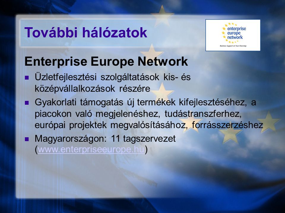 További hálózatok Enterprise Europe Network Üzletfejlesztési szolgáltatások kis- és középvállalkozások részére Gyakorlati támogatás új termékek kifejlesztéséhez, a piacokon való megjelenéshez, tudástranszferhez, európai projektek megvalósításához, forrásszerzéshez Magyarországon: 11 tagszervezet (