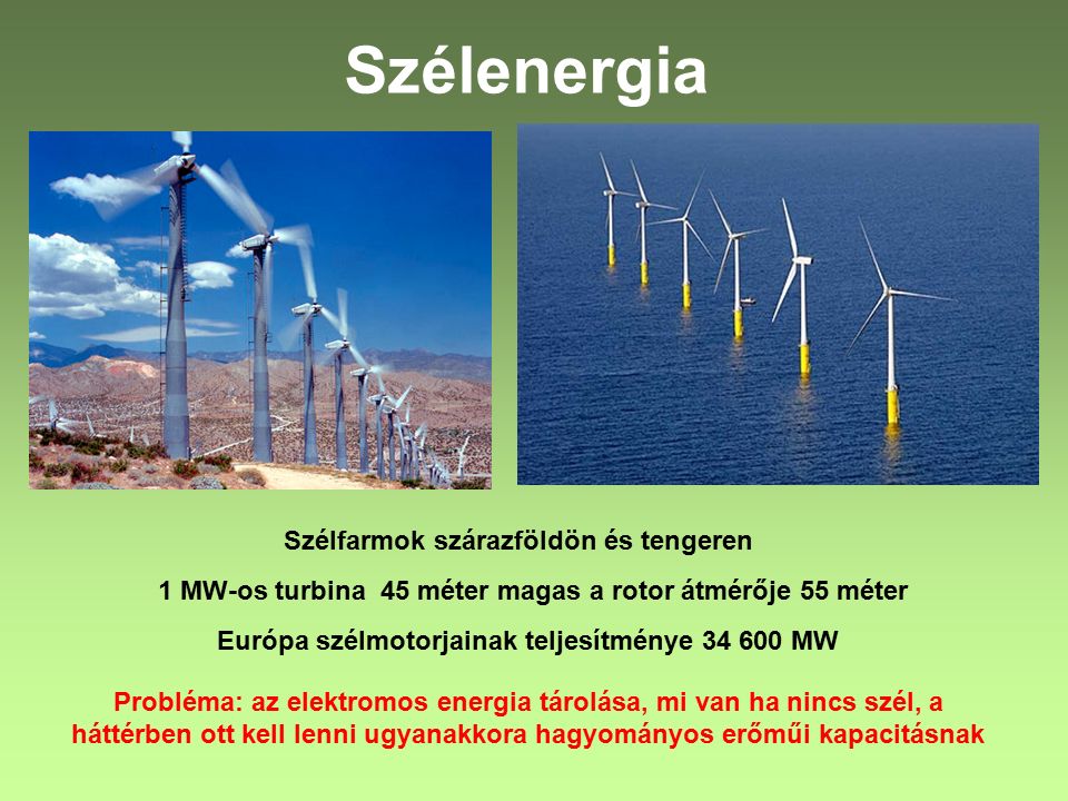Szélenergia Szélfarmok szárazföldön és tengeren 1 MW-os turbina 45 méter magas a rotor átmérője 55 méter Európa szélmotorjainak teljesítménye MW Probléma: az elektromos energia tárolása, mi van ha nincs szél, a háttérben ott kell lenni ugyanakkora hagyományos erőműi kapacitásnak