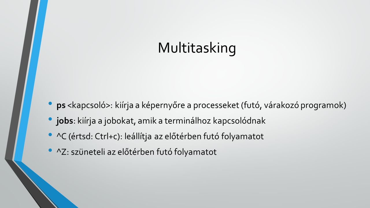 Multitasking ps : kiírja a képernyőre a processeket (futó, várakozó programok) jobs: kiírja a jobokat, amik a terminálhoz kapcsolódnak ^C (értsd: Ctrl+c): leállítja az előtérben futó folyamatot ^Z: szüneteli az előtérben futó folyamatot