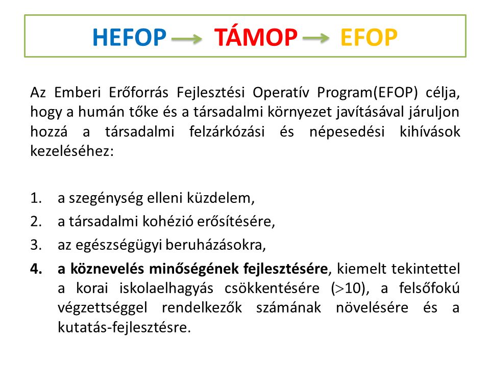 HEFOP TÁMOP EFOP Az Emberi Erőforrás Fejlesztési Operatív Program(EFOP) célja, hogy a humán tőke és a társadalmi környezet javításával járuljon hozzá a társadalmi felzárkózási és népesedési kihívások kezeléséhez: 1.a szegénység elleni küzdelem, 2.a társadalmi kohézió erősítésére, 3.az egészségügyi beruházásokra, 4.a köznevelés minőségének fejlesztésére, kiemelt tekintettel a korai iskolaelhagyás csökkentésére (  10), a felsőfokú végzettséggel rendelkezők számának növelésére és a kutatás-fejlesztésre.