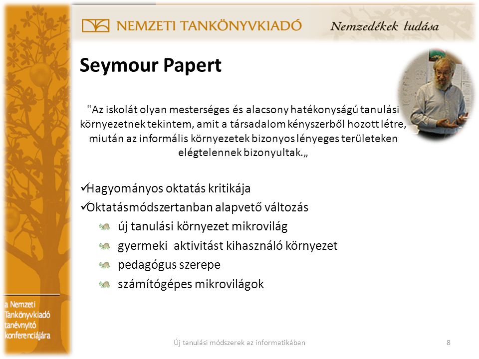 Seymour Papert Az iskolát olyan mesterséges és alacsony hatékonyságú tanulási környezetnek tekintem, amit a társadalom kényszerből hozott létre, miután az informális környezetek bizonyos lényeges területeken elégtelennek bizonyultak.„ Hagyományos oktatás kritikája Oktatásmódszertanban alapvető változás új tanulási környezet mikrovilág gyermeki aktivitást kihasználó környezet pedagógus szerepe számítógépes mikrovilágok 8Új tanulási módszerek az informatikában
