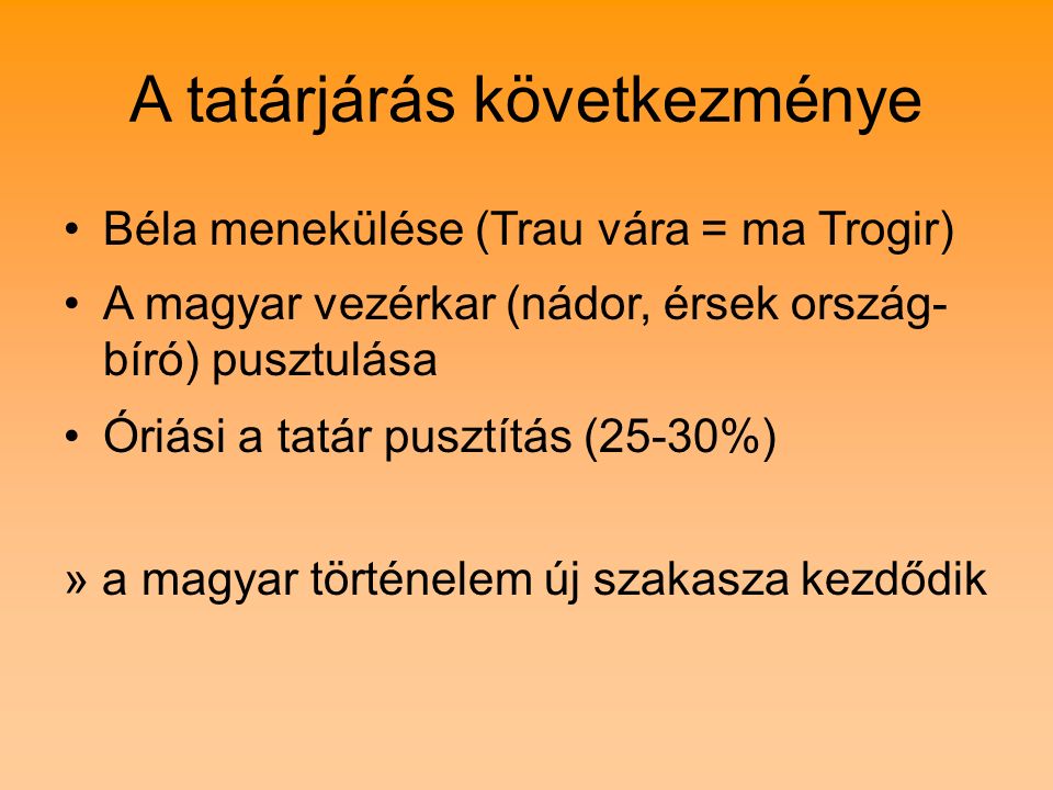 A tatárjárás következménye Béla menekülése (Trau vára = ma Trogir) A magyar vezérkar (nádor, érsek ország- bíró) pusztulása Óriási a tatár pusztítás (25-30%) » a magyar történelem új szakasza kezdődik