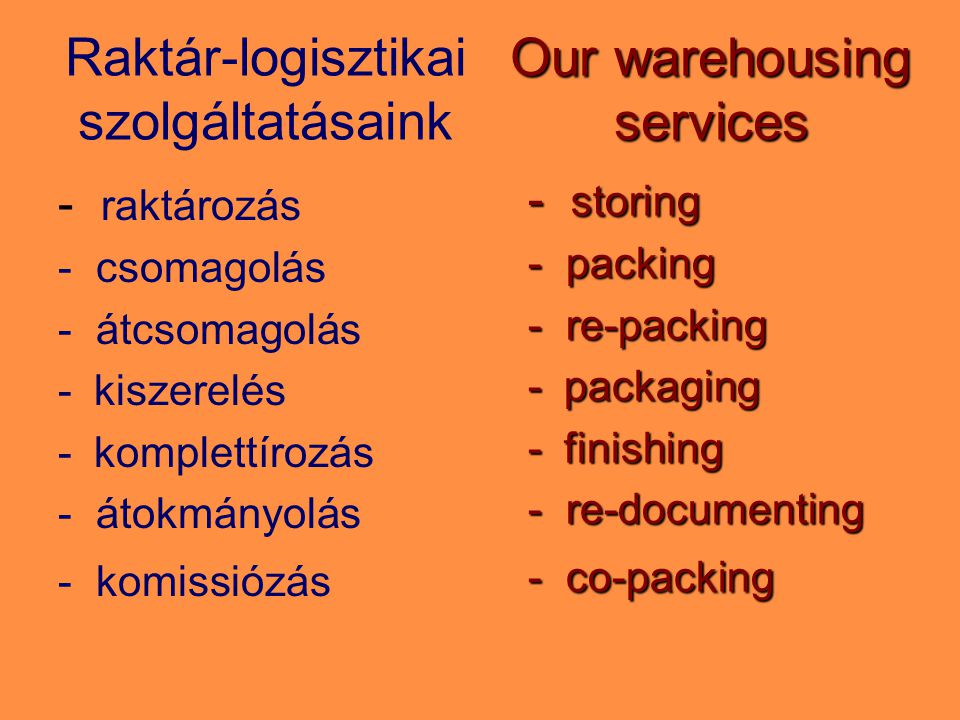 Raktár-logisztikai szolgáltatásaink - raktározás - csomagolás - átcsomagolás -kiszerelés -komplettírozás - átokmányolás - komissiózás Our warehousing services - storing - packing - re-packing -packaging -finishing - re-documenting - co-packing