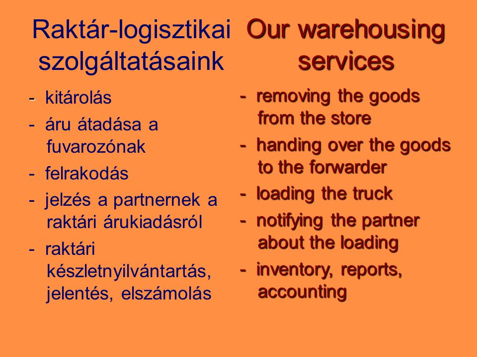 Raktár-logisztikai szolgáltatásaink - - kitárolás - áru átadása a fuvarozónak - felrakodás - jelzés a partnernek a raktári árukiadásról - raktári készletnyilvántartás, jelentés, elszámolás Our warehousing services - removing the goods from the store - handing over the goods to the forwarder - loading the truck - notifying the partner about the loading - inventory, reports, accounting