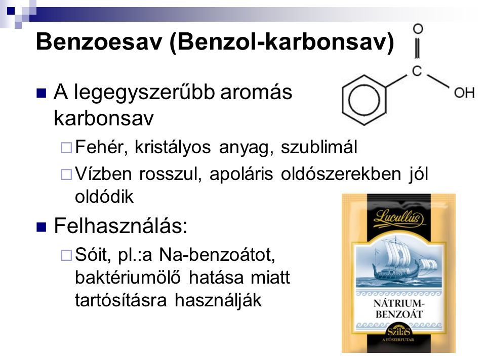 Benzoesav (Benzol-karbonsav) A legegyszerűbb aromás karbonsav  Fehér, kristályos anyag, szublimál  Vízben rosszul, apoláris oldószerekben jól oldódik Felhasználás:  Sóit, pl.:a Na-benzoátot, baktériumölő hatása miatt tartósításra használják