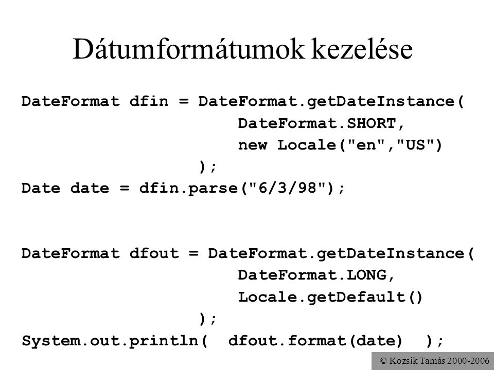 © Kozsik Tamás Dátumformátumok kezelése DateFormat dfin = DateFormat.getDateInstance( DateFormat.SHORT, new Locale( en , US ) ); Date date = dfin.parse( 6/3/98 ); DateFormat dfout = DateFormat.getDateInstance( DateFormat.LONG, Locale.getDefault() ); System.out.println( dfout.format(date) );