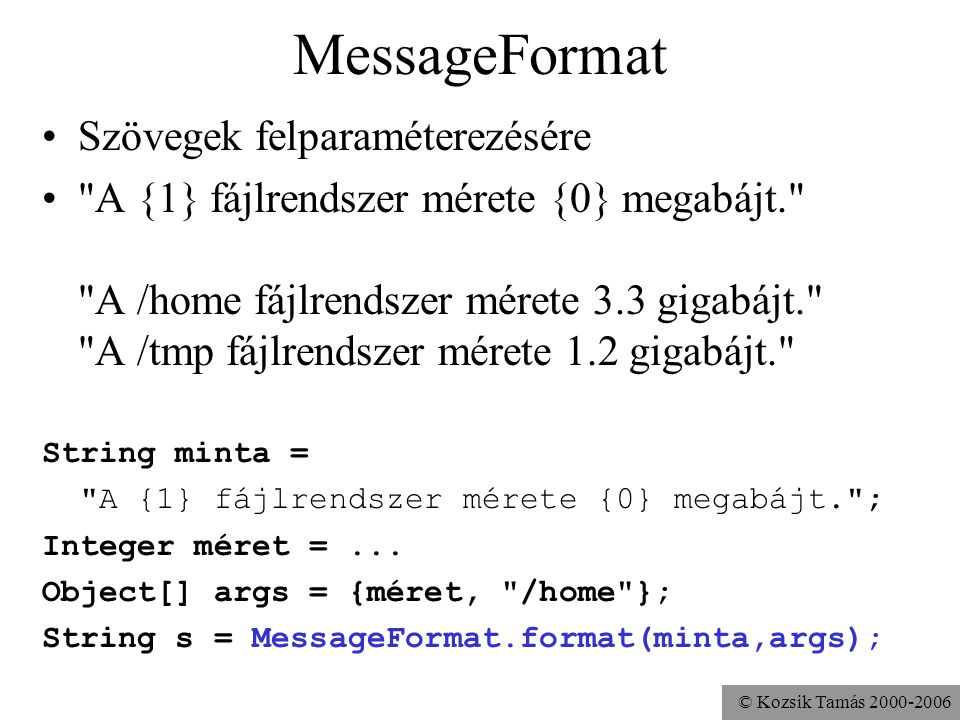 © Kozsik Tamás MessageFormat Szövegek felparaméterezésére A {1} fájlrendszer mérete {0} megabájt. A /home fájlrendszer mérete 3.3 gigabájt. A /tmp fájlrendszer mérete 1.2 gigabájt. String minta = A {1} fájlrendszer mérete {0} megabájt. ; Integer méret =...
