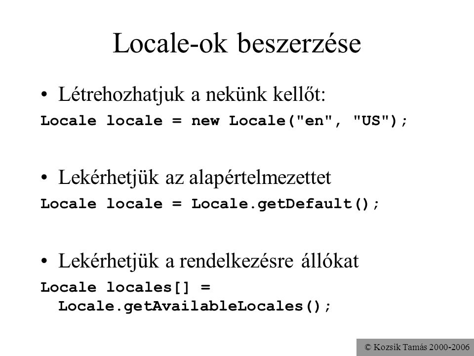 © Kozsik Tamás Locale-ok beszerzése Létrehozhatjuk a nekünk kellőt: Locale locale = new Locale( en , US ); Lekérhetjük az alapértelmezettet Locale locale = Locale.getDefault(); Lekérhetjük a rendelkezésre állókat Locale locales[] = Locale.getAvailableLocales();