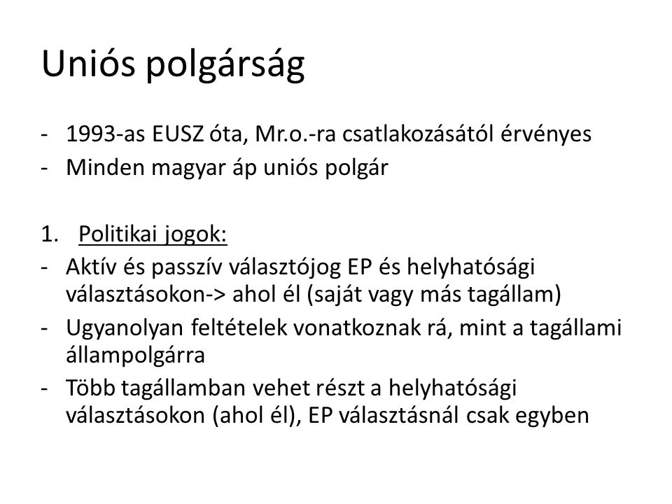 Uniós polgárság as EUSZ óta, Mr.o.-ra csatlakozásától érvényes -Minden magyar áp uniós polgár 1.Politikai jogok: -Aktív és passzív választójog EP és helyhatósági választásokon-> ahol él (saját vagy más tagállam) -Ugyanolyan feltételek vonatkoznak rá, mint a tagállami állampolgárra -Több tagállamban vehet részt a helyhatósági választásokon (ahol él), EP választásnál csak egyben