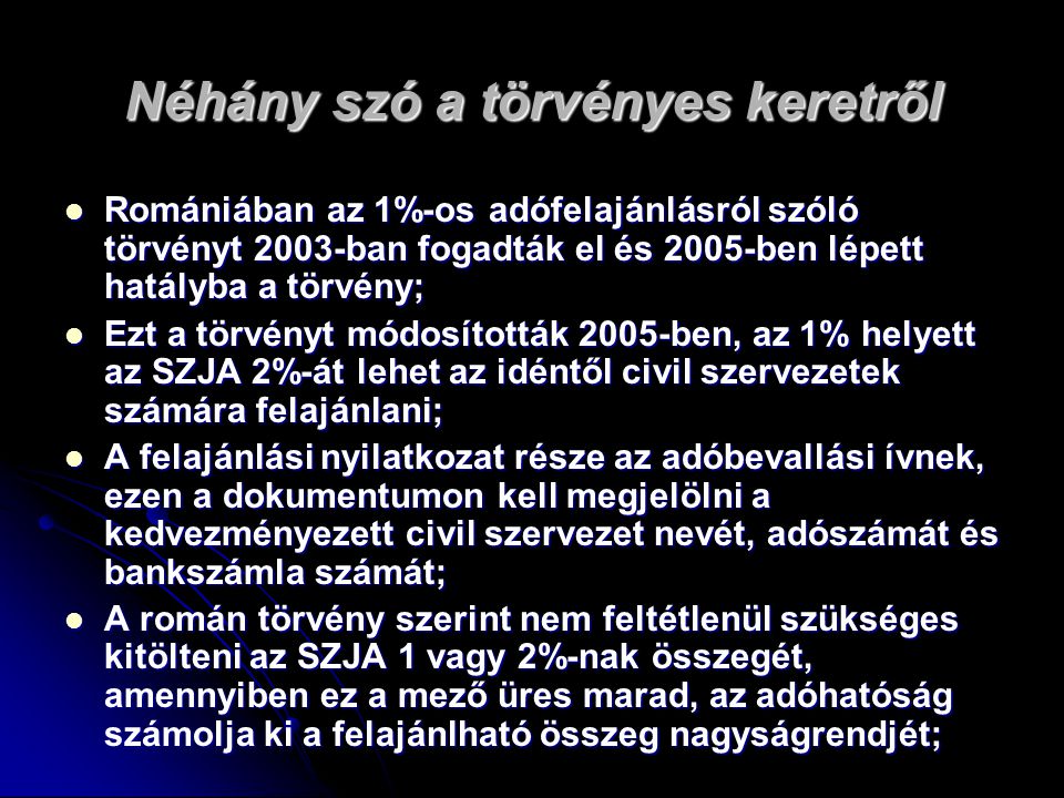 Néhány szó a törvényes keretről  Romániában az 1%-os adófelajánlásról szóló törvényt 2003-ban fogadták el és 2005-ben lépett hatályba a törvény;  Ezt a törvényt módosították 2005-ben, az 1% helyett az SZJA 2%-át lehet az idéntől civil szervezetek számára felajánlani;  A felajánlási nyilatkozat része az adóbevallási ívnek, ezen a dokumentumon kell megjelölni a kedvezményezett civil szervezet nevét, adószámát és bankszámla számát;  A román törvény szerint nem feltétlenül szükséges kitölteni az SZJA 1 vagy 2%-nak összegét, amennyiben ez a mező üres marad, az adóhatóság számolja ki a felajánlható összeg nagyságrendjét;