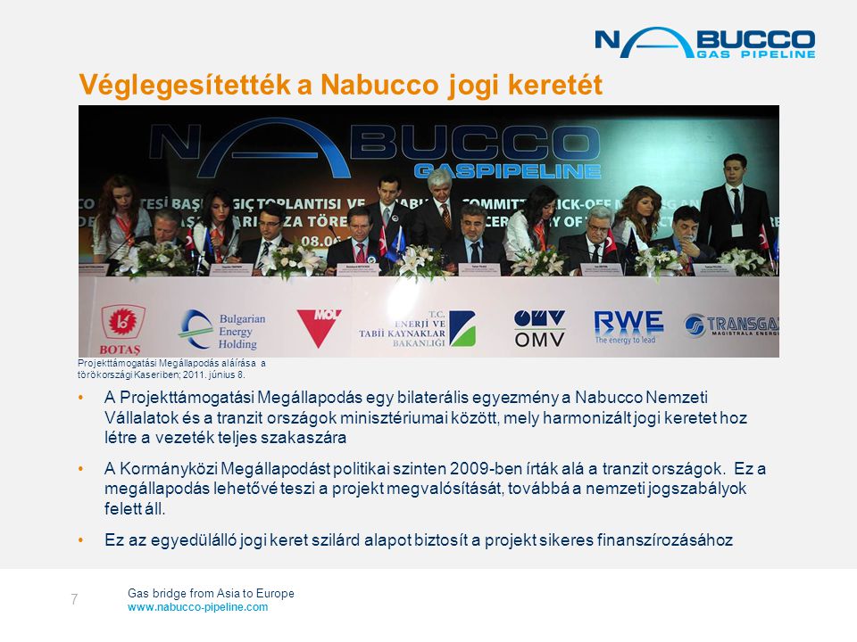 Gas bridge from Asia to Europe   Véglegesítették a Nabucco jogi keretét 7 •A Projekttámogatási Megállapodás egy bilaterális egyezmény a Nabucco Nemzeti Vállalatok és a tranzit országok minisztériumai között, mely harmonizált jogi keretet hoz létre a vezeték teljes szakaszára •A Kormányközi Megállapodást politikai szinten 2009-ben írták alá a tranzit országok.