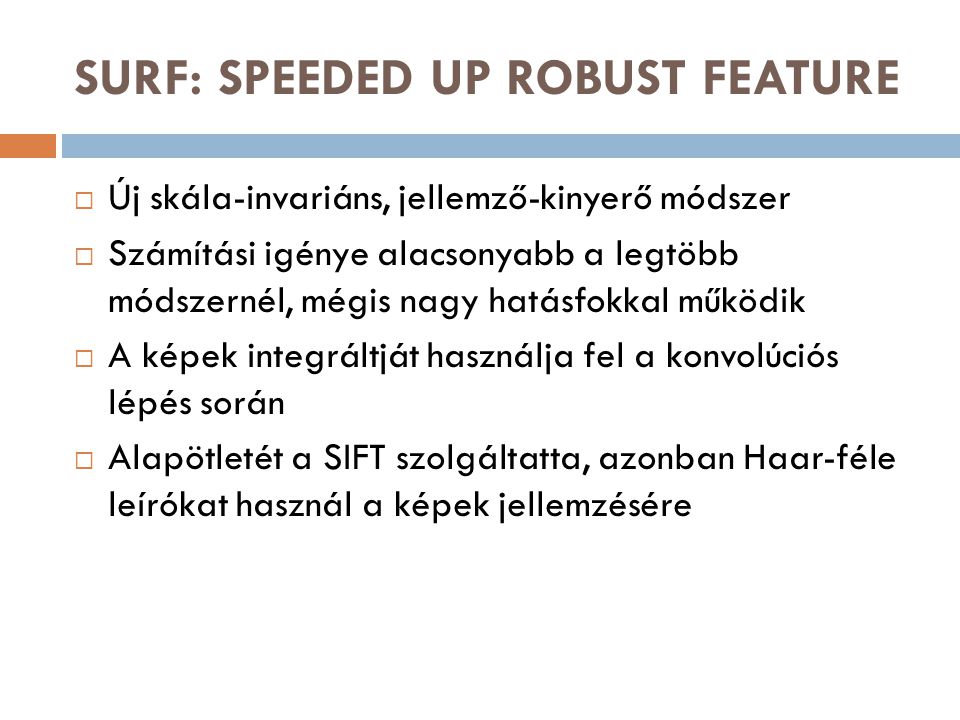 SURF: SPEEDED UP ROBUST FEATURE  Új skála-invariáns, jellemző-kinyerő módszer  Számítási igénye alacsonyabb a legtöbb módszernél, mégis nagy hatásfokkal működik  A képek integráltját használja fel a konvolúciós lépés során  Alapötletét a SIFT szolgáltatta, azonban Haar-féle leírókat használ a képek jellemzésére