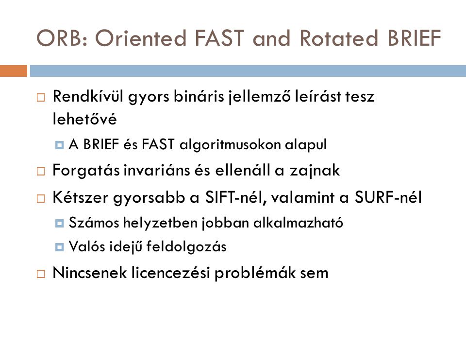 ORB: Oriented FAST and Rotated BRIEF  Rendkívül gyors bináris jellemző leírást tesz lehetővé  A BRIEF és FAST algoritmusokon alapul  Forgatás invariáns és ellenáll a zajnak  Kétszer gyorsabb a SIFT-nél, valamint a SURF-nél  Számos helyzetben jobban alkalmazható  Valós idejű feldolgozás  Nincsenek licencezési problémák sem