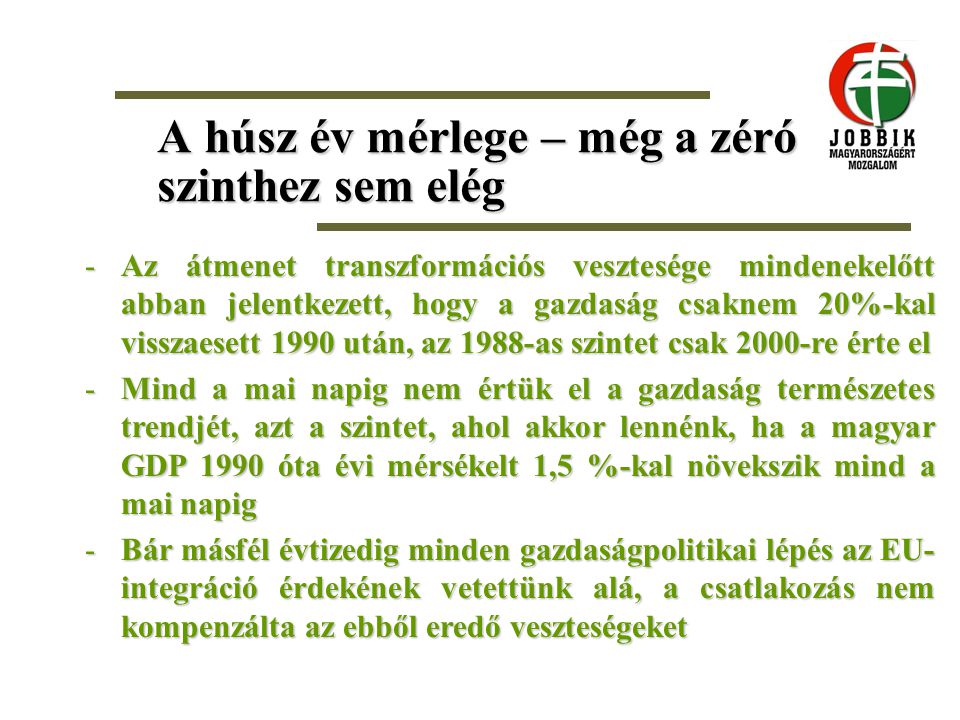A húsz év mérlege – még a zéró szinthez sem elég -Az átmenet transzformációs vesztesége mindenekelőtt abban jelentkezett, hogy a gazdaság csaknem 20%-kal visszaesett 1990 után, az 1988-as szintet csak 2000-re érte el -Mind a mai napig nem értük el a gazdaság természetes trendjét, azt a szintet, ahol akkor lennénk, ha a magyar GDP 1990 óta évi mérsékelt 1,5 %-kal növekszik mind a mai napig -Bár másfél évtizedig minden gazdaságpolitikai lépés az EU- integráció érdekének vetettünk alá, a csatlakozás nem kompenzálta az ebből eredő veszteségeket