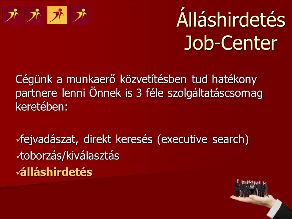 Cégünk a munkaerő közvetítésben tud hatékony partnere lenni Önnek is 3 féle szolgáltatáscsomag keretében:  fejvadászat, direkt keresés (executive search)  toborzás/kiválasztás  álláshirdetés Álláshirdetés Job-Center