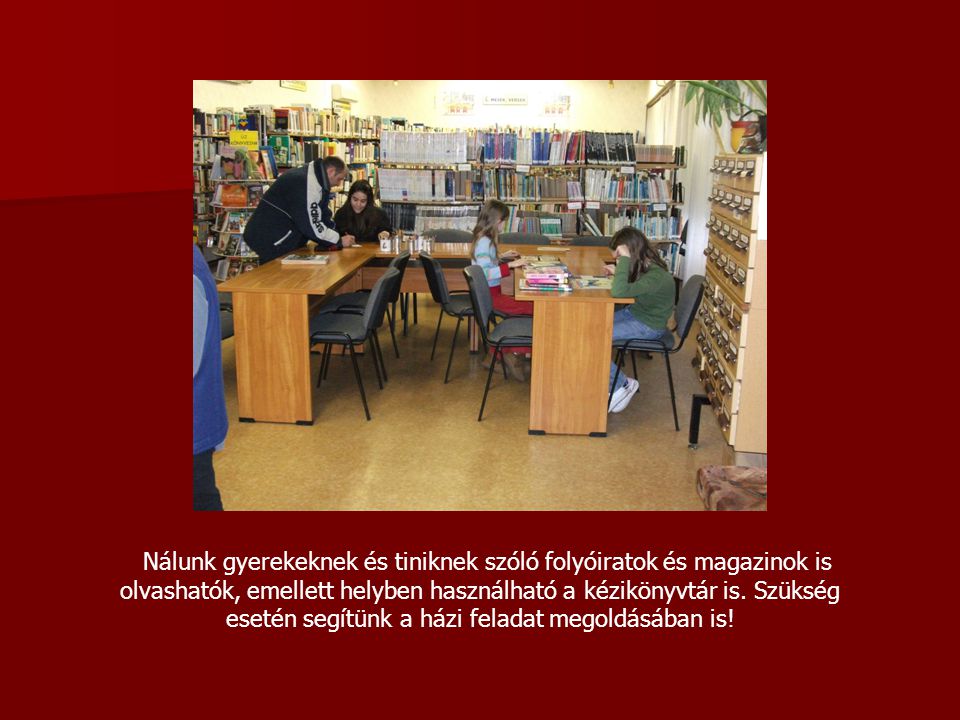 Nálunk gyerekeknek és tiniknek szóló folyóiratok és magazinok is olvashatók, emellett helyben használható a kézikönyvtár is.