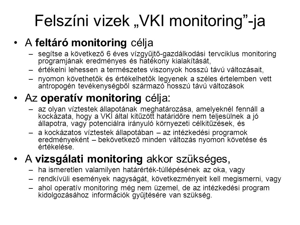 Felszíni vizek „VKI monitoring -ja •A feltáró monitoring célja –segítse a következő 6 éves vízgyűjtő-gazdálkodási tervciklus monitoring programjának eredményes és hatékony kialakítását, –értékelni lehessen a természetes viszonyok hosszú távú változásait, –nyomon követhetők és értékelhetők legyenek a széles értelemben vett antropogén tevékenységből származó hosszú távú változások •Az operatív monitoring célja : –az olyan víztestek állapotának meghatározása, amelyeknél fennáll a kockázata, hogy a VKI által kitűzött határidőre nem teljesülnek a jó állapotra, vagy potenciálra irányuló környezeti célkitűzések, és –a kockázatos víztestek állapotában – az intézkedési programok eredményeként – bekövetkező minden változás nyomon követése és értékelése.