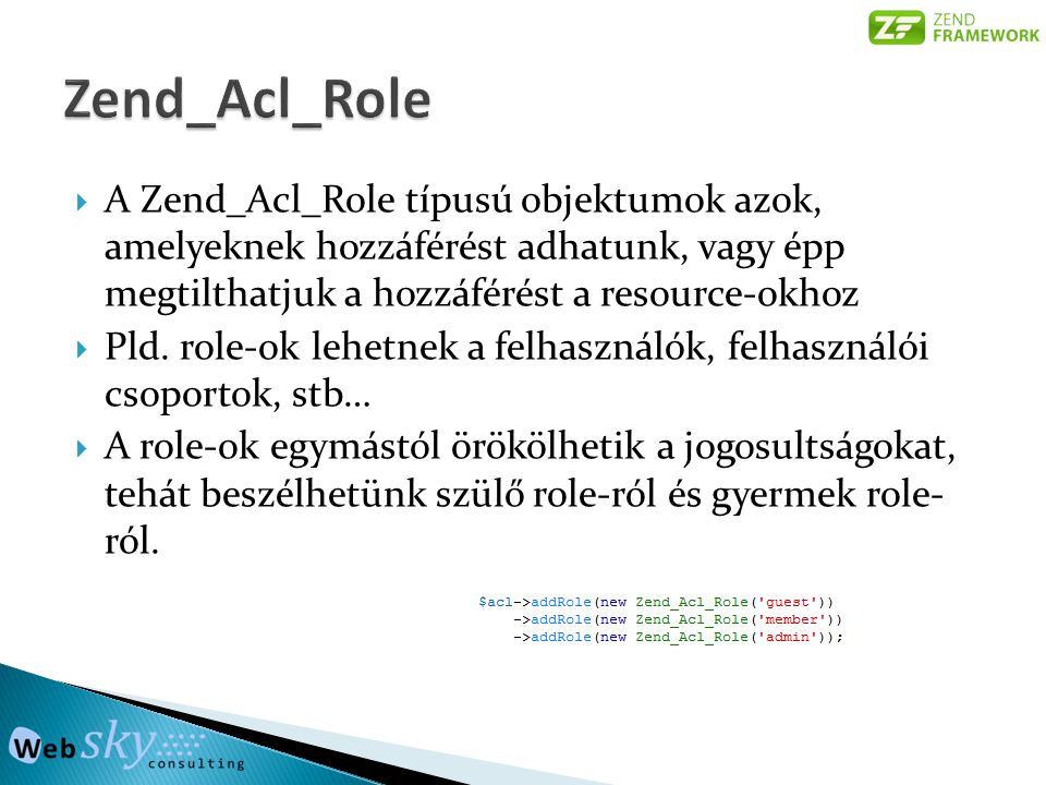  A Zend_Acl_Role típusú objektumok azok, amelyeknek hozzáférést adhatunk, vagy épp megtilthatjuk a hozzáférést a resource-okhoz  Pld.