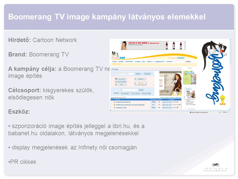 Boomerang TV image kampány látványos elemekkel Hirdető: Cartoon Network Brand: Boomerang TV A kampány célja: a Boomerang TV népszerűsítése, image építés Célcsoport: kisgyerekes szülők, elsődlegesen nők Eszköz: • szponzoráció image építés jelleggel a libri.hu, és a babanet.hu oldalakon, látványos megjelenésekkel • display megjelenések az Infinety női csomagján •PR cikkek
