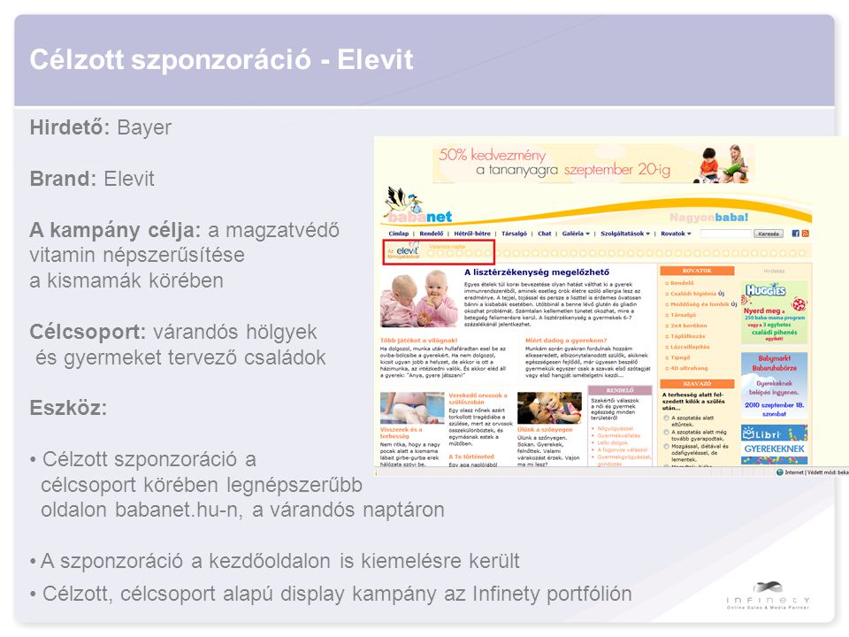 Célzott szponzoráció - Elevit Hirdető: Bayer Brand: Elevit A kampány célja: a magzatvédő vitamin népszerűsítése a kismamák körében Célcsoport: várandós hölgyek és gyermeket tervező családok Eszköz: • Célzott szponzoráció a célcsoport körében legnépszerűbb oldalon babanet.hu-n, a várandós naptáron • A szponzoráció a kezdőoldalon is kiemelésre került • Célzott, célcsoport alapú display kampány az Infinety portfólión