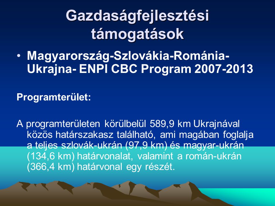 Gazdaságfejlesztési támogatások •Magyarország-Szlovákia-Románia- Ukrajna- ENPI CBC Program Programterület: A programterületen körülbelül 589,9 km Ukrajnával közös határszakasz található, ami magában foglalja a teljes szlovák-ukrán (97,9 km) és magyar-ukrán (134,6 km) határvonalat, valamint a román-ukrán (366,4 km) határvonal egy részét.