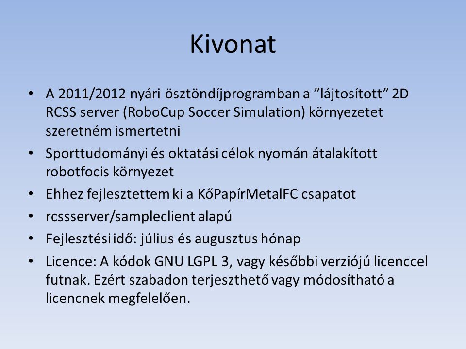 Kivonat • A 2011/2012 nyári ösztöndíjprogramban a lájtosított 2D RCSS server (RoboCup Soccer Simulation) környezetet szeretném ismertetni • Sporttudományi és oktatási célok nyomán átalakított robotfocis környezet • Ehhez fejlesztettem ki a KőPapírMetalFC csapatot • rcssserver/sampleclient alapú • Fejlesztési idő: július és augusztus hónap • Licence: A kódok GNU LGPL 3, vagy későbbi verziójú licenccel futnak.