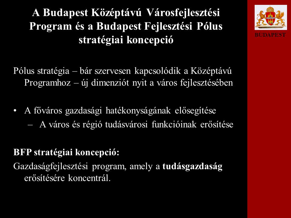 BUDAPEST A Budapest Középtávú Városfejlesztési Program és a Budapest Fejlesztési Pólus stratégiai koncepció Pólus stratégia – bár szervesen kapcsolódik a Középtávú Programhoz – új dimenziót nyit a város fejlesztésében •A főváros gazdasági hatékonyságának elősegítése – A város és régió tudásvárosi funkcióinak erősítése BFP stratégiai koncepció: Gazdaságfejlesztési program, amely a tudásgazdaság erősítésére koncentrál.